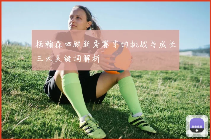 杨瀚森回顾新秀赛季的挑战与成长三大关键词解析