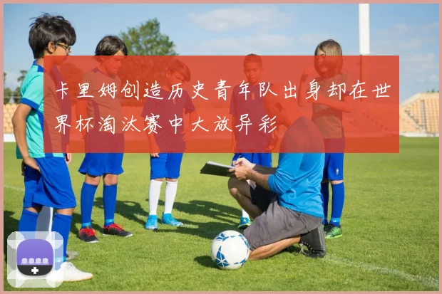 卡里姆创造历史青年队出身却在世界杯淘汰赛中大放异彩