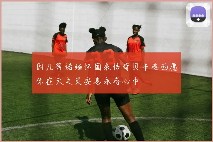 因凡蒂诺缅怀国米传奇贝卡洛西愿你在天之灵安息永存心中