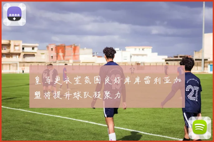 皇马更衣室氛围良好库库雷利亚加盟将提升球队凝聚力