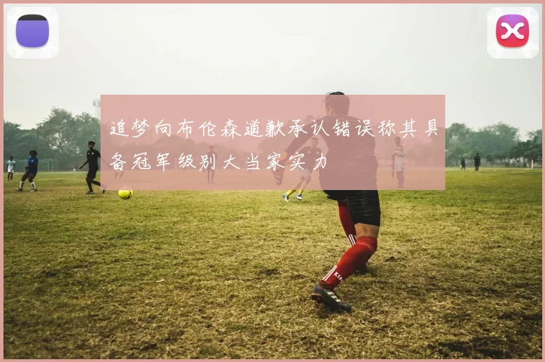 追梦向布伦森道歉承认错误称其具备冠军级别大当家实力
