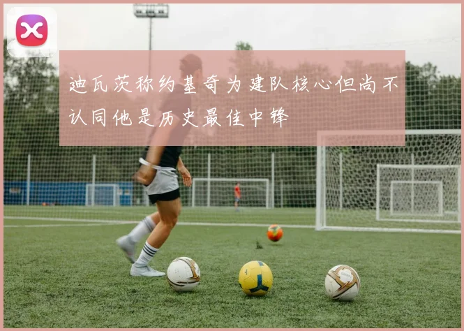 迪瓦茨称约基奇为建队核心但尚不认同他是历史最佳中锋
