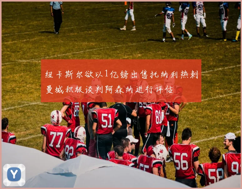 纽卡斯尔欲以1亿镑出售托纳利热刺曼城积极谈判阿森纳进行评估