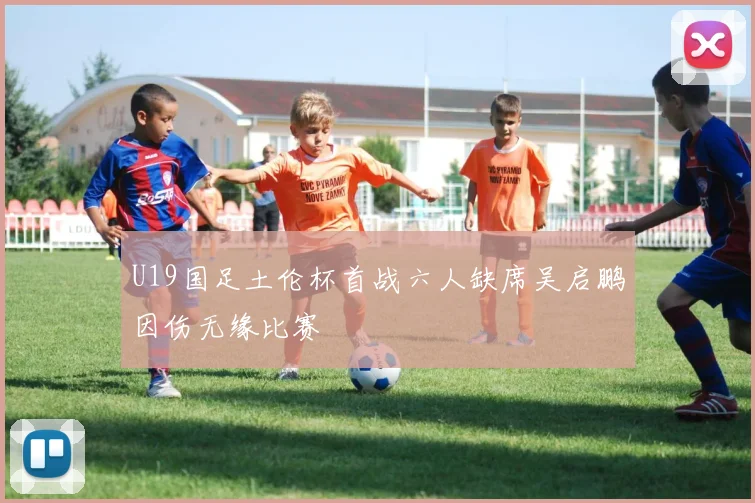 U19国足土伦杯首战六人缺席吴启鹏因伤无缘比赛