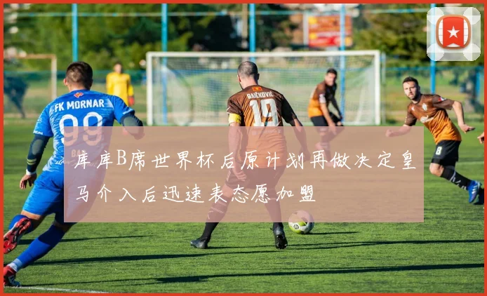 库库B席世界杯后原计划再做决定皇马介入后迅速表态愿加盟