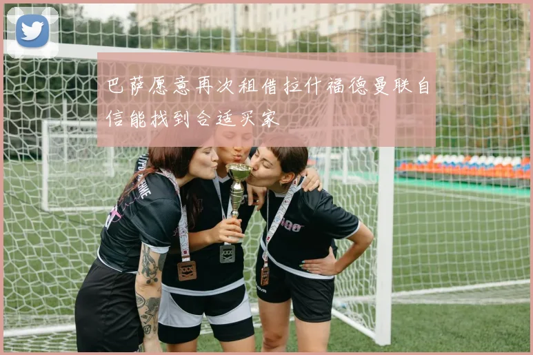 巴萨愿意再次租借拉什福德曼联自信能找到合适买家