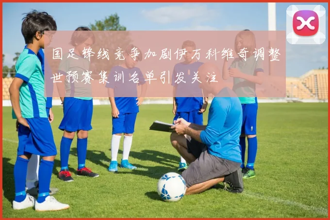 国足锋线竞争加剧伊万科维奇调整世预赛集训名单引发关注