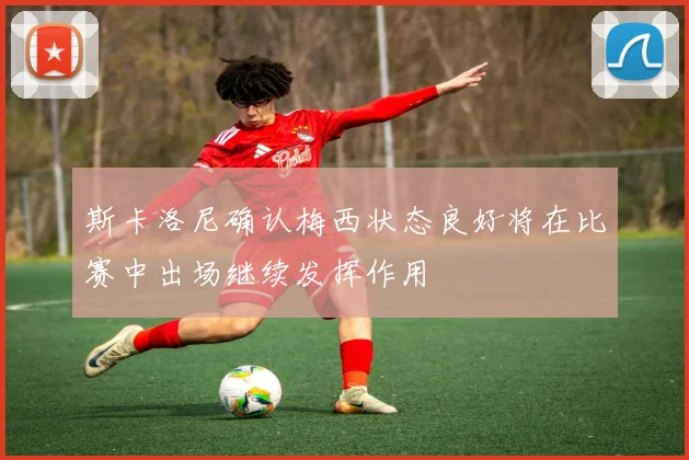斯卡洛尼确认梅西状态良好将在比赛中出场继续发挥作用