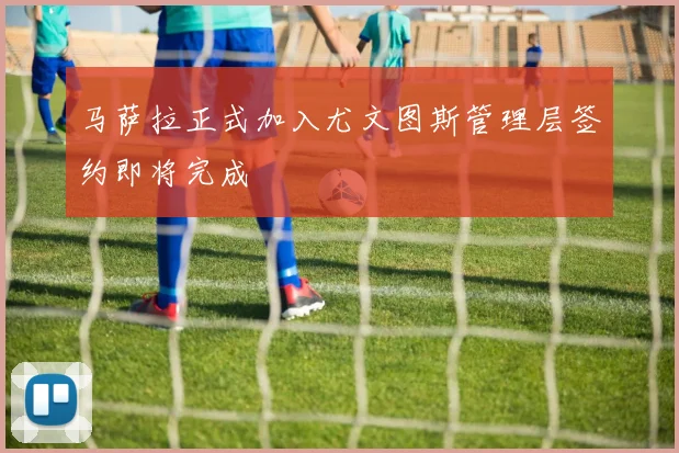 马萨拉正式加入尤文图斯管理层签约即将完成