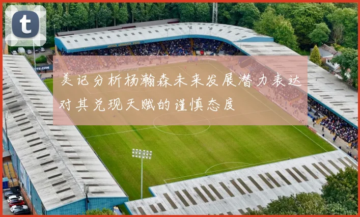 美记分析杨瀚森未来发展潜力表达对其兑现天赋的谨慎态度