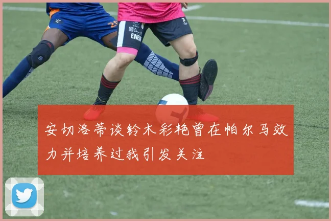 安切洛蒂谈铃木彩艳曾在帕尔马效力并培养过我引发关注
