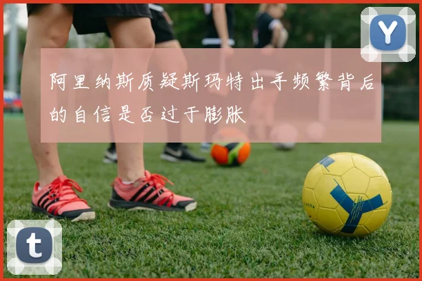 阿里纳斯质疑斯玛特出手频繁背后的自信是否过于膨胀