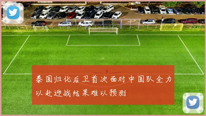 泰国归化后卫首次面对中国队全力以赴迎战结果难以预测