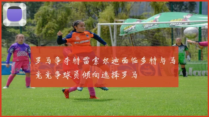 罗马争夺特雷索尔迪面临多特与马竞竞争球员倾向选择罗马