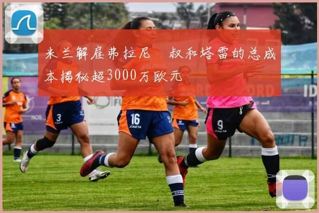 米兰解雇弗拉尼囧叔和塔雷的总成本揭秘超3000万欧元